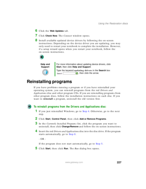 Page 237227
Using the Restoration discs
www.gateway.com
6Click the Web Updates tab.
7Click Check Now. The Connect window opens.
8Install available updated device drivers by following the on-screen 
instructions. Depending on the device driver you are updating, you may 
only need to restart your notebook to complete the installation. However, 
if a setup wizard opens when you restart your notebook, follow the 
on-screen instructions.
Reinstalling programs
If you have problems running a program or if you have...