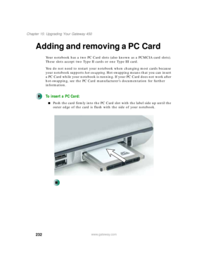 Page 242232
Chapter 15: Upgrading Your Gateway 450
www.gateway.com
Adding and removing a PC Card
Your notebook has a two PC Card slots (also known as a PCMCIA card slots). 
These slots accept two Type II cards or one Type III card.
You do not need to restart your notebook when changing most cards because 
your notebook supports hot-swapping. Hot-swapping means that you can insert 
a PC Card while your notebook is running. If your PC Card does not work after 
hot-swapping, see the PC Card manufacturer’s...