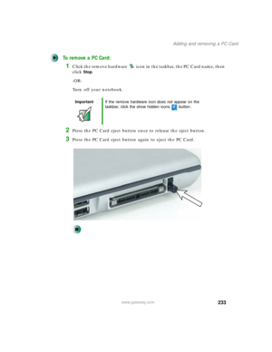 Page 243233
Adding and removing a PC Card
www.gateway.com
To remove a PC Card:
1Click the remove hardware icon in the taskbar, the PC Card name, then 
click
Stop.
-OR-
Turn off your notebook.
2Press the PC Card eject button once to release the eject button.
3Press the PC Card eject button again to eject the PC Card.
ImportantIf the remove hardware icon does not appear on the 
taskbar, click the show hidden icons button. 