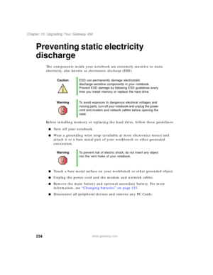Page 244234
Chapter 15: Upgrading Your Gateway 450
www.gateway.com
Preventing static electricity 
discharge
The components inside your notebook are extremely sensitive to static 
electricity, also known as electrostatic discharge (ESD).
Before installing memory or replacing the hard drive, follow these guidelines:
■Turn off your notebook.
■Wear a grounding wrist strap (available at most electronics stores) and 
attach it to a bare metal part of your workbench or other grounded 
connection.
■Touch a bare metal...