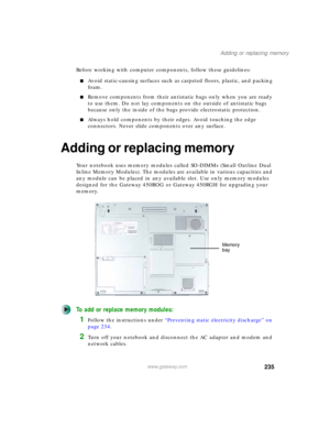 Page 245235
Adding or replacing memory
www.gateway.com
Before working with computer components, follow these guidelines:
■Avoid static-causing surfaces such as carpeted floors, plastic, and packing 
foam.
■Remove components from their antistatic bags only when you are ready 
to use them. Do not lay components on the outside of antistatic bags 
because only the inside of the bags provide electrostatic protection.
■Always hold components by their edges. Avoid touching the edge 
connectors. Never slide components...