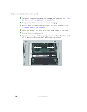 Page 246236
Chapter 15: Upgrading Your Gateway 450
www.gateway.com
3Disconnect your notebook from the optional port replicator (see “Using 
the Gateway 450 Port Replicator” on page 243).
4Turn your notebook over so the bottom is facing up.
5Remove the main and secondary batteries. For more information, see 
“Changing batteries” on page 155.
6Loosen the memory bay cover screw. This screw cannot be removed.
7Remove the memory bay cover.
8If you are removing a module, gently press outward on the clip at each 
end...