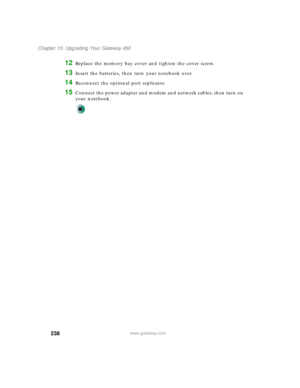 Page 248238
Chapter 15: Upgrading Your Gateway 450
www.gateway.com
12Replace the memory bay cover and tighten the cover screw.
13Insert the batteries, then turn your notebook over.
14Reconnect the optional port replicator.
15Connect the power adapter and modem and network cables, then turn on 
your notebook. 