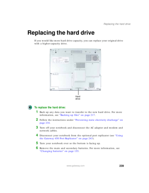 Page 249239
Replacing the hard drive
www.gateway.com
Replacing the hard drive
If you would like more hard drive capacity, you can replace your original drive 
with a higher-capacity drive.
To replace the hard drive:
1Back up any data you want to transfer to the new hard drive. For more 
information, see “Backing up files” on page 217.
2Follow the instructions under “Preventing static electricity discharge” on 
page 234.
3Turn off your notebook and disconnect the AC adapter and modem and 
network cables....