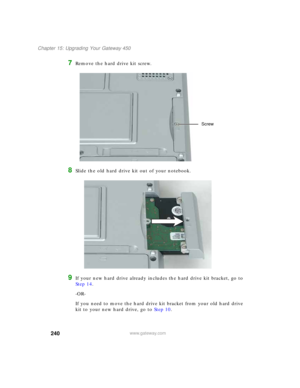 Page 250240
Chapter 15: Upgrading Your Gateway 450
www.gateway.com
7Remove the hard drive kit screw.
8Slide the old hard drive kit out of your notebook.
9If your new hard drive already includes the hard drive kit bracket, go to 
Step 14.
-OR-
If you need to move the hard drive kit bracket from your old hard drive 
kit to your new hard drive, go to Step 10.
Screw 