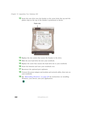 Page 252242
Chapter 15: Upgrading Your Gateway 450
www.gateway.com
12Insert the new drive into the bracket so the screw holes line up and the 
plastic strip on the top of the bracket is positioned as shown.
13Replace the two screws that secure the bracket to the drive.
14Slide the new hard drive kit into your notebook.
15Replace the screw that secures the hard drive kit to your notebook.
16Insert the batteries and turn your notebook over.
17Reconnect the optional port replicator.
18Connect the power adapter and...