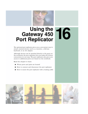 Page 25316
243
 Using the
Gateway 450
Port Replicator
The optional port replicator gives you a convenient way to 
attach external devices such as a monitor, a full-size 
keyboard, or an AC adapter.
Although devices can be attached directly to the ports on 
the notebook, the port replicator lets you make all of those 
connections in one step. The port replicator also gives you 
access to additional ports not found on the notebook.
Read this chapter to learn:
■Where ports and jacks are located
■How to connect and...