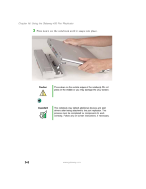 Page 258248
Chapter 16: Using the Gateway 450 Port Replicator
www.gateway.com
3Press down on the notebook until it snaps into place.
CautionPress down on the outside edges of the notebook. Do not 
press in the middle or you may damage the LCD screen.
ImportantThe notebook may detect additional devices and add 
drivers after being attached to the port replicator. This 
process must be completed for components to work 
correctly. Follow any on-screen instructions, if necessary. 