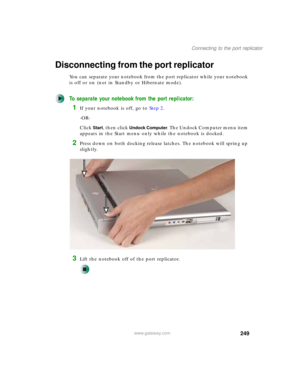 Page 259249
Connecting to the port replicator
www.gateway.com
Disconnecting from the port replicator
You can separate your notebook from the port replicator while your notebook 
is off or on (not in Standby or Hibernate mode).
To separate your notebook from the port replicator:
1If your notebook is off, go to Step 2.
-OR-
Click 
Start, then click Undock Computer. The Undock Computer menu item 
appears in the Start menu only while the notebook is docked.
2Press down on both docking release latches. The notebook...