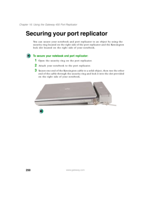 Page 260250
Chapter 16: Using the Gateway 450 Port Replicator
www.gateway.com
Securing your port replicator
You can secure your notebook and port replicator to an object by using the 
security ring located on the right side of the port replicator and the Kensington 
lock slot located on the right side of your notebook.
To secure your notebook and port replicator:
1Open the security ring on the port replicator.
2Attach your notebook to the port replicator.
3Secure one end of the Kensington cable to a solid...