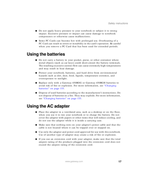 Page 2717
Safety instructions
www.gateway.com
■Do not apply heavy pressure to your notebook or subject it to strong 
impact. Excessive pressure or impact can cause damage to notebook 
components or otherwise cause malfunctions.
■Some PC Cards can become hot with prolonged use. Overheating of a 
PC Card can result in errors or instability in the card’s operation. Be careful 
when you remove a PC Card that has been used for extended periods.
Using the batteries
■Do not carry a battery in your pocket, purse, or...