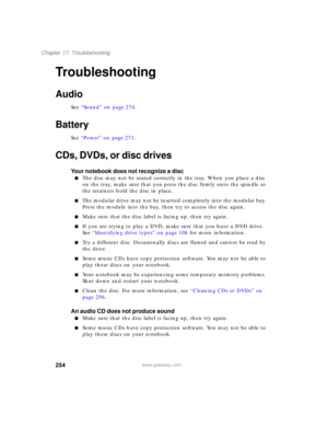 Page 264254
Chapter 17: Troubleshooting
www.gateway.com
Troubleshooting
Audio
See “Sound” on page 274.
Battery
See “Power” on page 271.
CDs, DVDs, or disc drives
Your notebook does not recognize a disc
■The disc may not be seated correctly in the tray. When you place a disc 
on the tray, make sure that you press the disc firmly onto the spindle so 
the retainers hold the disc in place.
■The modular drive may not be inserted completely into the modular bay. 
Press the module into the bay, then try to access the...