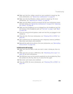 Page 265255
Troubleshooting
www.gateway.com
■Make sure that the volume control on your notebook is turned up. For 
more information, see “System key combinations” on page 28.
■Make sure that the Windows volume control is turned up. For more 
information, see “Adjusting the volume” on page 96.
■Make sure that Mute controls are turned off. For more information about 
the mute setting, see “System key combinations” on page 28 or “Adjusting 
the volume” on page 96.
■Make sure that headphones are not plugged into the...
