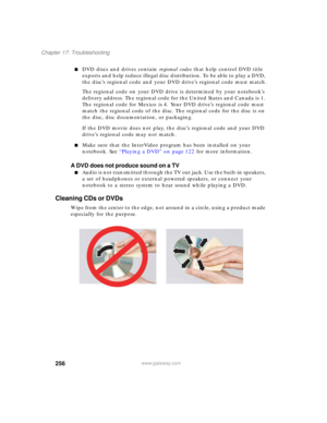 Page 266256
Chapter 17: Troubleshooting
www.gateway.com
■DVD discs and drives contain regional codes that help control DVD title 
exports and help reduce illegal disc distribution. To be able to play a DVD, 
the disc’s regional code and your DVD drive’s regional code must match.
The regional code on your DVD drive is determined by your notebook’s 
delivery address. The regional code for the United States and Canada is 1. 
The regional code for Mexico is 4. Your DVD drive’s regional code must 
match the regional...