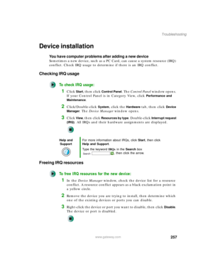Page 267257
Troubleshooting
www.gateway.com
Device installation
You have computer problems after adding a new device
Sometimes a new device, such as a PC Card, can cause a system resource (IRQ) 
conflict. Check IRQ usage to determine if there is an IRQ conflict.
Checking IRQ usage
To check IRQ usage:
1Click Start, then click Control Panel. The Control Panel window opens. 
If your Control Panel is in Category View, click 
Performance and 
Maintenance
.
2Click/Double-click System, click the Hardware tab, then...