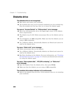Page 268258
Chapter 17: Troubleshooting
www.gateway.com
Diskette drive
The diskette drive is not recognized
■Shut down and restart your notebook.
■The modular drive may not be inserted completely into the modular bay. 
Press the module into the bay, then try to access the diskette again.
You see an “Access Denied” or “Write protect” error message
■Move the write-protection tab in the upper-right corner of the diskette 
down (unprotected).
■The diskette may be full. Delete unnecessary files on the diskette and...