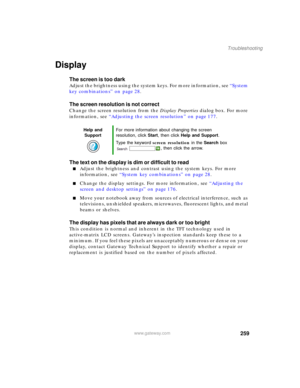 Page 269259
Troubleshooting
www.gateway.com
Display
The screen is too dark
Adjust the brightness using the system keys. For more information, see “System 
key combinations” on page 28.
The screen resolution is not correct
Change the screen resolution from the Display Properties dialog box. For more 
information, see “Adjusting the screen resolution” on page 177.
The text on the display is dim or difficult to read
■Adjust the brightness and contrast using the system keys. For more 
information, see “System key...