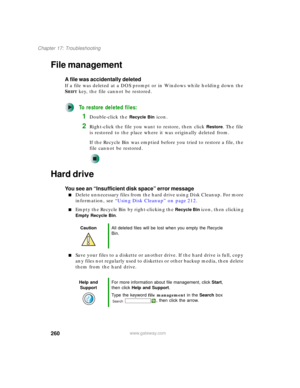 Page 270260
Chapter 17: Troubleshooting
www.gateway.com
File management
A file was accidentally deleted
If a file was deleted at a DOS prompt or in Windows while holding down the 
S
HIFT key, the file cannot be restored.
To restore deleted files:
1Double-click the Recycle Bin icon.
2Right-click the file you want to restore, then click Restore. The file 
is restored to the place where it was originally deleted from.
If the Recycle Bin was emptied before you tried to restore a file, the 
file cannot be restored....