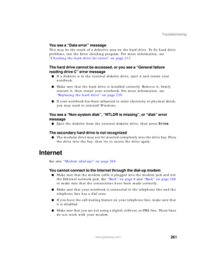 Page 271261
Troubleshooting
www.gateway.com
You see a “Data error” message
This may be the result of a defective area on the hard drive. To fix hard drive 
problems, run the Error checking program. For more information, see 
“Checking the hard drive for errors” on page 213.
The hard drive cannot be accessed, or you see a “General failure 
reading drive C” error message
■If a diskette is in the external diskette drive, eject it and restart your 
notebook.
■Make sure that the hard drive is installed correctly....