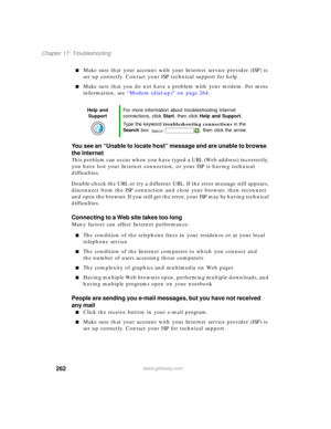 Page 272262
Chapter 17: Troubleshooting
www.gateway.com
■Make sure that your account with your Internet service provider (ISP) is 
set up correctly. Contact your ISP technical support for help.
■Make sure that you do not have a problem with your modem. For more 
information, see “Modem (dial-up)” on page 264.
You see an “Unable to locate host” message and are unable to browse 
the Internet
This problem can occur when you have typed a URL (Web address) incorrectly, 
you have lost your Internet connection, or your...