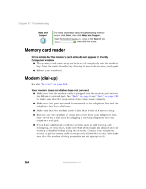 Page 274264
Chapter 17: Troubleshooting
www.gateway.com
Memory card reader
Drive letters for the memory card slots do not appear in the My 
Computer window
■The memory card reader may not be inserted completely into the modular 
bay. Press the reader into the bay, then try to access the memory card again.
■Reboot your notebook.
Modem (dial-up)
See also “Internet” on page 261.
Your modem does not dial or does not connect
■Make sure that the modem cable is plugged into the modem jack and not 
the Ethernet network...