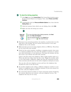 Page 275265
Troubleshooting
www.gateway.com
To check the dialing properties:
1Click Start, then click Control Panel. The Control Panel window opens. 
If your Control Panel is in Category View, click 
Printers and Other 
Hardware
.
2Click/Double-click the Phone and Modem Options icon, then click the 
Dialing Rules tab.
3Click the location from which you are dialing, then click Edit.
4Make sure that all settings are correct.
■Disconnect any answering machine, fax machine, or printer that is on the 
same line as...