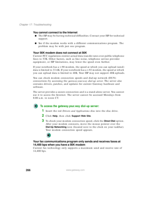 Page 276266
Chapter 17: Troubleshooting
www.gateway.com
You cannot connect to the Internet
■The ISP may be having technical difficulties. Contact your ISP for technical 
support.
■See if the modem works with a different communications program. The 
problem may be with just one program.
Your 56K modem does not connect at 56K
Current FCC regulations restrict actual data transfer rates over public telephone 
lines to 53K. Other factors, such as line noise, telephone service provider 
equipment, or ISP limitations,...