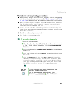 Page 277267
Troubleshooting
www.gateway.com
The modem is not recognized by your notebook
■Make sure that the line connected to the modem is working and plugged 
into the modem jack on your notebook. See “Back” on page 6 and “Back” 
on page 246 to make sure that the connections have been made correctly.
■If the modem shares the telephone line with another device, make sure 
that the telephone line is not in use (for example, someone is on the 
telephone, or another modem is in use).
■Use the modem cable that came...