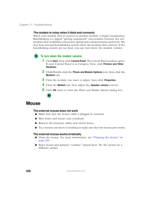 Page 278268
Chapter 17: Troubleshooting
www.gateway.com
The modem is noisy when it dials and connects
When your modem tries to connect to another modem, it begins handshaking. 
Handshaking is a digital “getting acquainted” conversation between the two 
modems that establishes connection speeds and communication protocols. You 
may hear unusual handshaking sounds when the modems first connect. If the 
handshaking sounds are too loud, you can turn down the modem volume.
To turn down the modem volume:
1Click Start,...