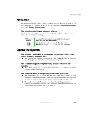 Page 279269
Troubleshooting
www.gateway.com
Networks
For more information, see the Setting Up Your Windows Network guide that has 
been included on your hard drive. To access this guide, click 
Start, All Programs, 
then click 
Gateway Documentation.
You cannot connect to your company network
Every network is unique. Contact your company computer department or 
network administrator for help.
Operating system
The program I am working in has stopped responding but the cursor 
moves and other programs work
■The...