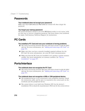 Page 280270
Chapter 17: Troubleshooting
www.gateway.com
Passwords
Your notebook does not accept your password
Make sure that CAPS LOCK and PAD LOCK are turned off, then retype the 
password.
You forgot your startup password
The password feature (which is set in the BIOS Setup utility) is very secure, with 
no easy way to recover a forgotten password. You must return your notebook 
for repair. Call Gateway Technical Support for instructions.
PC Cards
You installed a PC Card and now your notebook is having...
