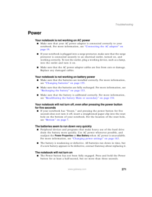 Page 281271
Troubleshooting
www.gateway.com
Power
Your notebook is not working on AC power
■Make sure that your AC power adapter is connected correctly to your 
notebook. For more information, see “Connecting the AC adapter” on 
page 19.
■If your notebook is plugged into a surge protector, make sure that the surge 
protector is connected securely to an electrical outlet, turned on, and 
working correctly. To test the outlet, plug a working device, such as a lamp, 
into the outlet and turn it on.
■Make sure that...