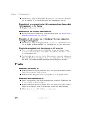 Page 282272
Chapter 17: Troubleshooting
www.gateway.com
■The battery is fully discharged but AC power is not connected. Connect 
the AC adapter to power the notebook and recharge the battery.
The notebook turns on and the hard drive status indicator flashes, but 
nothing appears on the display
■Display brightness is set too low.
The notebook will not enter Hibernate mode
■Hibernate mode is not activated. For more information, see “Activating and 
using Hibernate mode” on page 167.
The notebook will not come out...