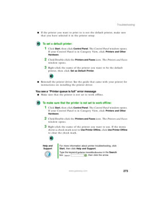 Page 283273
Troubleshooting
www.gateway.com
■If the printer you want to print to is not the default printer, make sure 
that you have selected it in the printer setup.
To set a default printer:
1Click Start, then click Control Panel. The Control Panel window opens. 
If your Control Panel is in Category View, click 
Printers and Other 
Hardware
.
2Click/Double-click the Printers and Faxes icon. The Printers and Faxes 
window opens.
3Right-click the name of the printer you want to be the default 
printer, then...