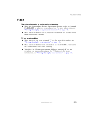 Page 285275
Troubleshooting
www.gateway.com
Video
The external monitor or projector is not working
■Make sure that you have activate the external monitor option and pressed 
F
N+LCD/CRT to select the external monitor. For more information, see 
“Viewing the display on a projector or monitor” on page 146.
■Make sure that the monitor or projector is turned on and that the video 
cable is connected correctly.
TV out is not working
■Make sure that you have activated TV out. For more information, see 
“Viewing the...