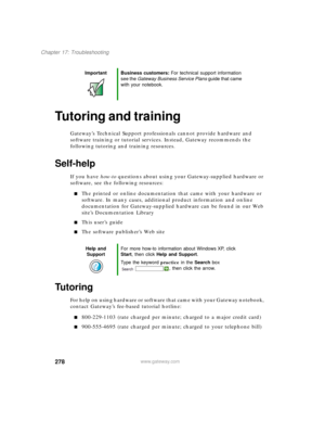 Page 288278
Chapter 17: Troubleshooting
www.gateway.com
Tutoring and training
Gateway’s Technical Support professionals cannot provide hardware and 
software training or tutorial services. Instead, Gateway recommends the 
following tutoring and training resources.
Self-help
If you have how-to questions about using your Gateway-supplied hardware or 
software, see the following resources:
■The printed or online documentation that came with your hardware or 
software. In many cases, additional product information...