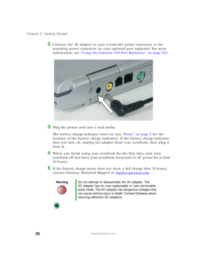 Page 3020
Chapter 2: Getting Started
www.gateway.com
2Connect the AC adapter to your notebook’s power connector or the 
matching power connector on your optional port replicator. For more 
information, see “Using the Gateway 450 Port Replicator” on page 243.
3Plug the power cord into a wall outlet.
The battery charge indicator turns on (see “Front” on page 2 for the 
location of the battery charge indicator). If the battery charge indicator 
does not turn on, unplug the adapter from your notebook, then plug it...