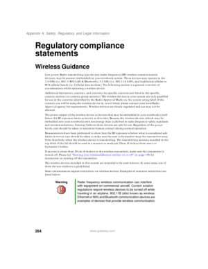 Page 294284
Appendix A: Safety, Regulatory, and Legal Information
www.gateway.com
Regulatory compliance 
statements
Wireless Guidance
Low power, Radio transmitting type devices (radio frequency (RF) wireless communication 
devices), may be present (embedded) in your notebook system. These devices may operate in the 
2.4 GHz (i.e. 802.11B/G LAN & Bluetooth), 5.2 GHz (i.e. 802.11A LAN), and traditional cellular or 
PCS cellular bands (i.e. Cellular data modem). The following section is a general overview of...