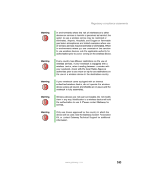 Page 295285
Regulatory compliance statements
www.gateway.com WarningIn environments where the risk of interference to other 
devices or services is harmful or perceived as harmful, the 
option to use a wireless device may be restricted or 
eliminated. Airports, Hospitals, and Oxygen or flammable 
gas laden atmospheres are limited examples where use 
of wireless devices may be restricted or eliminated. When 
in environments where you are uncertain of the sanction 
to use wireless devices, ask the applicable...