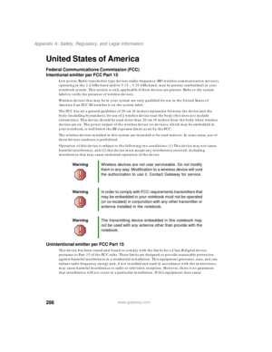 Page 296286
Appendix A: Safety, Regulatory, and Legal Information
www.gateway.com
United States of America
Federal Communications Commission (FCC)
Intentional emitter per FCC Part 15
Low power, Radio transmitter type devices (radio frequency (RF) wireless communication devices), 
operating in the 2.4 GHz band and/or 5.15 – 5.35 GHz band, may be present (embedded) in your 
notebook system. This section is only applicable if these devices are present. Refer to the system 
label to verify the presence of wireless...