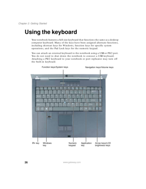 Page 3626
Chapter 2: Getting Started
www.gateway.com
Using the keyboard
Your notebook features a full-size keyboard that functions the same as a desktop 
computer keyboard. Many of the keys have been assigned alternate functions, 
including shortcut keys for Windows, function keys for specific system 
operations, and the Pad Lock keys for the numeric keypad.
You can attach an external keyboard to the notebook using a USB or PS/2 port. 
You do not need to shut down the notebook to connect a USB keyboard....