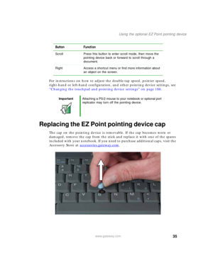 Page 4535
Using the optional EZ Point pointing device
www.gateway.com
For instructions on how to adjust the double-tap speed, pointer speed, 
right-hand or left-hand configuration, and other pointing device settings, see 
“Changing the touchpad and pointing device settings” on page 186.
Replacing the EZ Point pointing device cap
The cap on the pointing device is removable. If the cap becomes worn or 
damaged, remove the cap from the stick and replace it with one of the spares 
included with your notebook. If...