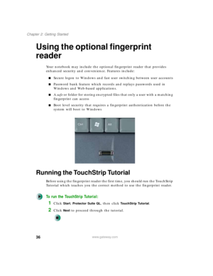 Page 4636
Chapter 2: Getting Started
www.gateway.com
Using the optional fingerprint 
reader
Your notebook may include the optional fingerprint reader that provides 
enhanced security and convenience. Features include:
■Secure logon to Windows and fast user switching between user accounts
■Password bank feature which records and replays passwords used in 
Windows and Web-based applications.
■A safe or folder for storing encrypted files that only a user with a matching 
fingerprint can access
■Boot level security...