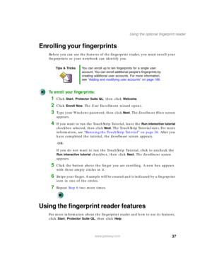 Page 4737
Using the optional fingerprint reader
www.gateway.com
Enrolling your fingerprints
Before you can use the features of the fingerprint reader, you must enroll your 
fingerprints so your notebook can identify you.
To enroll your fingerprints:
1Click Start, Protector Suite QL, then click Welcome.
2Click Enroll Now. The User Enrollment wizard opens.
3Type your Windows password, then click Next. The Enrollment Hints screen 
appears.
4If you want to run the TouchStrip Tutorial, leave the Run interactive...