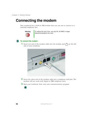 Page 4838
Chapter 2: Getting Started
www.gateway.com
Connecting the modem
Your notebook has a built-in 56K modem that you can use to connect to a 
standard telephone line.
To connect the modem:
1Insert one end of the modem cable into the modem jack on the left 
side of your notebook.
2Insert the other end of the modem cable into a telephone wall jack. The 
modem will not work with digital or PBX telephone lines.
3Start your notebook, then start your communications program.
WarningTo reduce the risk of fire, use...