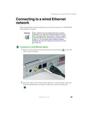 Page 4939
Connecting to a wired Ethernet network
www.gateway.com
Connecting to a wired Ethernet 
network
Your notebook has a network jack that you can use to connect to a 10/100/1000 
wired Ethernet network.
To connect to a wired Ethernet network:
1Insert one end of the network cable into the network jack on the left 
side of your notebook.
2Insert the other end of the network cable into a network jack. Ask your 
network administrator to help you select the correct network jack.
ImportantYour notebook may be...