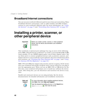 Page 5040
Chapter 2: Getting Started
www.gateway.com
Broadband Internet connections
You can use your notebook’s Ethernet jack for more than just networking. Many 
broadband Internet connections, such as cable modems and DSL modems, 
connect to your notebook’s Ethernet jack. For more information, see “Using 
the Internet” on page 73 and “Networking Your Gateway 450” on page 191.
Installing a printer, scanner, or 
other peripheral device
Your notebook or optional port replicator has one or more of the following...