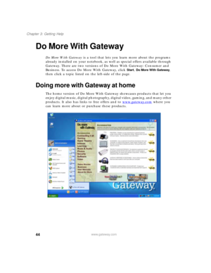 Page 5444
Chapter 3: Getting Help
www.gateway.com
Do More With Gateway
Do More With Gateway is a tool that lets you learn more about the programs 
already installed on your notebook, as well as special offers available through 
Gateway. There are two versions of Do More With Gateway: Consumer and 
Business. To access Do More With Gateway, click 
Start, Do More With Gateway, 
then click a topic listed on the left-side of the page.
Doing more with Gateway at home
The home version of Do More With Gateway showcases...