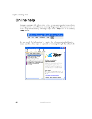 Page 5646
Chapter 3: Getting Help
www.gateway.com
Online help
Many programs provide information online so you can research a topic or learn 
how to perform a task while you are using the program. You can access most 
online help information by selecting a topic from a 
Help menu or by clicking 
a 
Help button.
You can search for information by viewing the help contents, checking the 
index, searching for a topic or keyword, or browsing through the online help. 