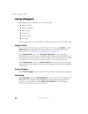 Page 5848
Chapter 3: Getting Help
www.gateway.com
Using eSupport
The eSupport site is divided into six major areas:
■Support Home
■Product Support
■Downloads
■Contact Us
■Account Info
■PC Tools
Each of these areas is represented by a menu across the top of the Web page.
Support Home
Type your serial number into the My Support box, then click Submit, or click 
Find it for me to get specific information about your notebook. For more 
information, see “Finding your specifications” on page 13.
Click 
Support Home,...